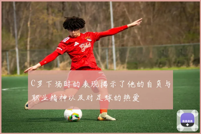 C罗下场时的表现揭示了他的自负与职业精神以及对足球的热爱