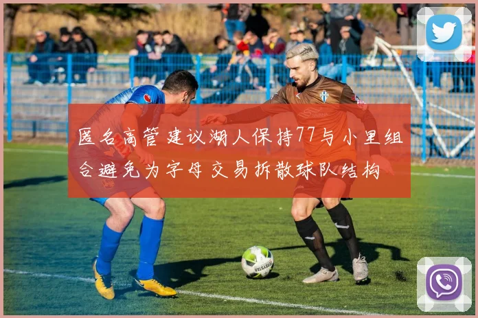 匿名高管建议湖人保持77与小里组合避免为字母交易拆散球队结构