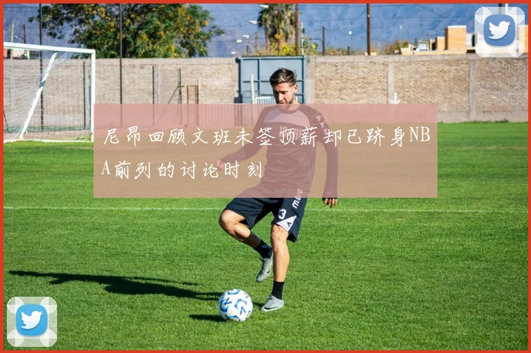 尼昂回顾文班未签顶薪却已跻身NBA前列的讨论时刻