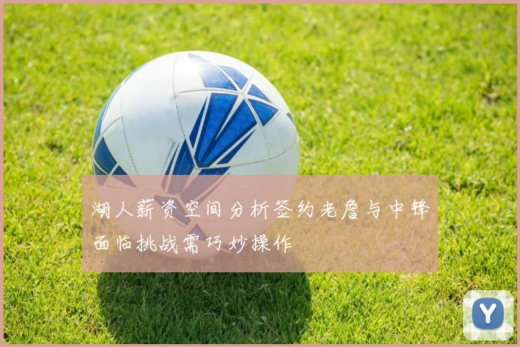 湖人薪资空间分析签约老詹与中锋面临挑战需巧妙操作