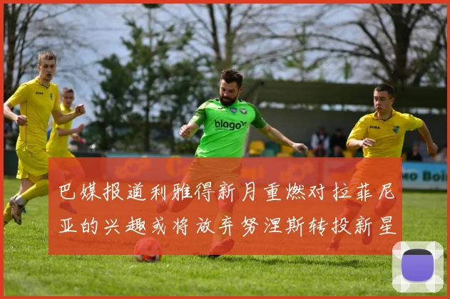 巴媒报道利雅得新月重燃对拉菲尼亚的兴趣或将放弃努涅斯转投新星