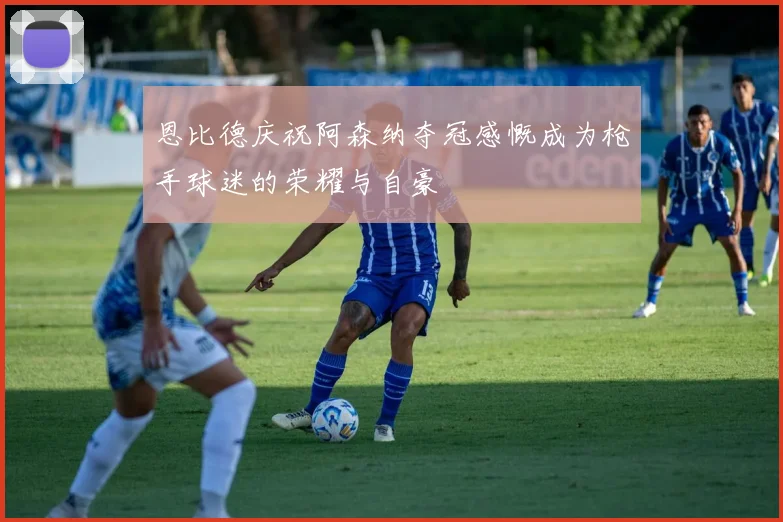 恩比德庆祝阿森纳夺冠感慨成为枪手球迷的荣耀与自豪