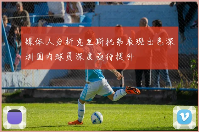 媒体人分析克里斯托弗表现出色深圳国内球员深度亟待提升