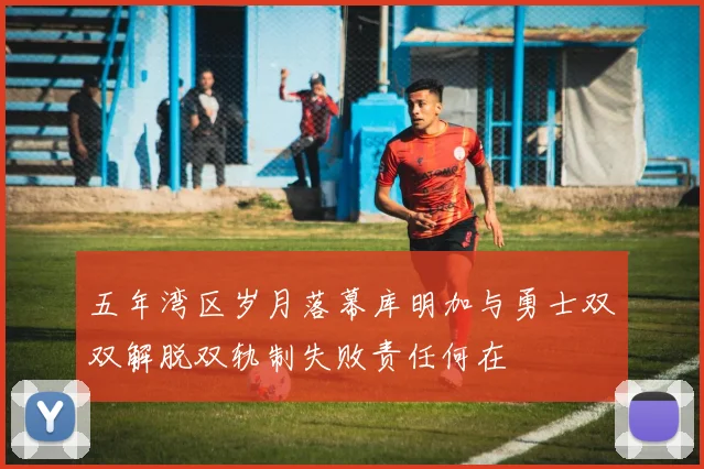 五年湾区岁月落幕库明加与勇士双双解脱双轨制失败责任何在