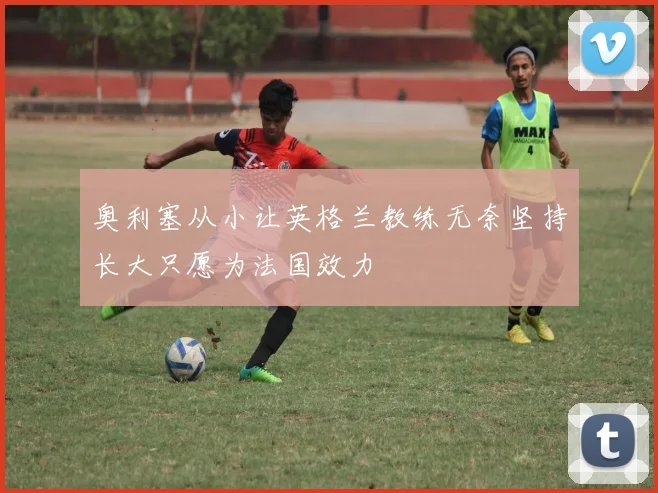 奥利塞从小让英格兰教练无奈坚持长大只愿为法国效力