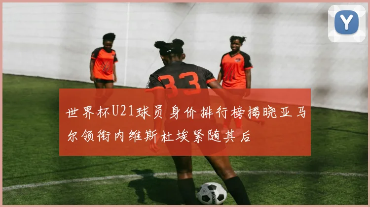 世界杯U21球员身价排行榜揭晓亚马尔领衔内维斯杜埃紧随其后