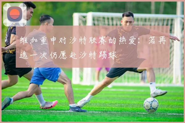 维加重申对沙特联赛的热爱：若再选一次仍愿赴沙特踢球