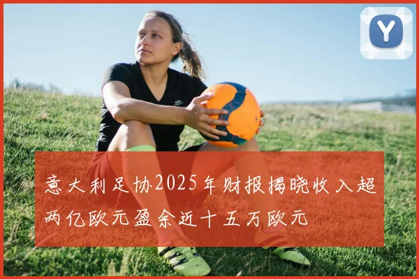 意大利足协2025年财报揭晓收入超两亿欧元盈余近十五万欧元