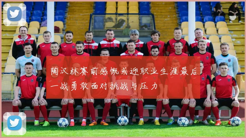 陶汉林赛前感慨或迎职业生涯最后一战勇敢面对挑战与压力