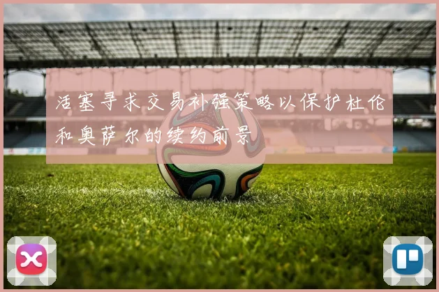 活塞寻求交易补强策略以保护杜伦和奥萨尔的续约前景