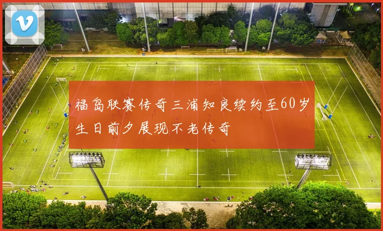 福岛联赛传奇三浦知良续约至60岁生日前夕展现不老传奇
