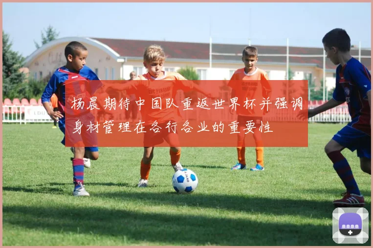 杨晨期待中国队重返世界杯并强调身材管理在各行各业的重要性