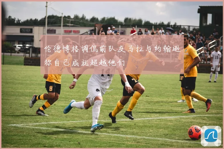 伦德博格调侃前队友马拉与约翰逊称自己成就超越他们