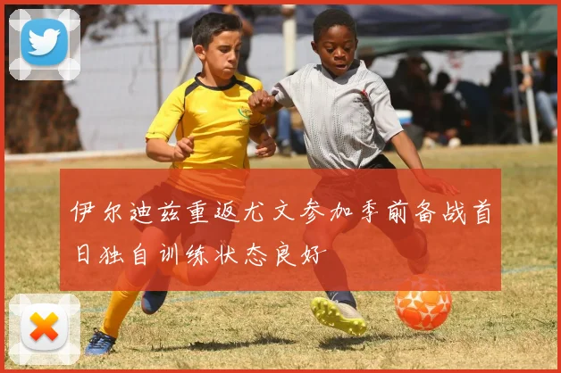 伊尔迪兹重返尤文参加季前备战首日独自训练状态良好