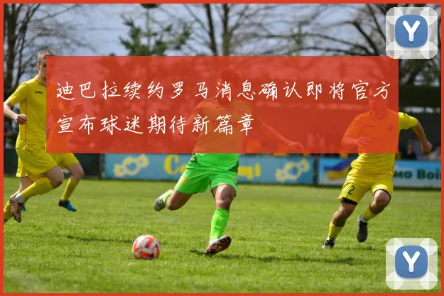 迪巴拉续约罗马消息确认即将官方宣布球迷期待新篇章
