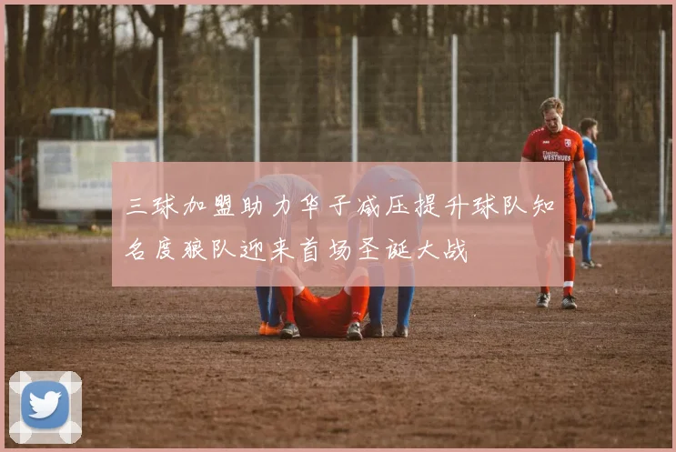 三球加盟助力华子减压提升球队知名度狼队迎来首场圣诞大战