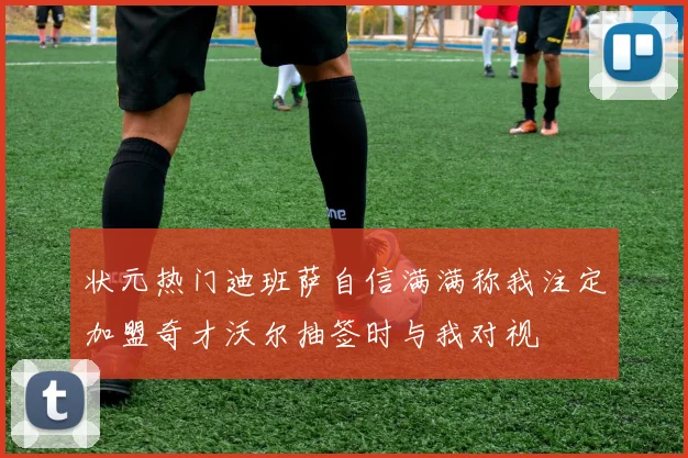 状元热门迪班萨自信满满称我注定加盟奇才沃尔抽签时与我对视