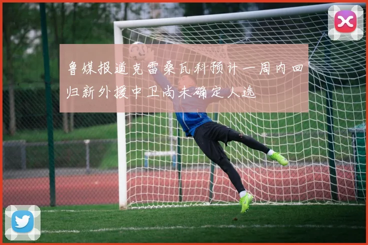 鲁媒报道克雷桑瓦科预计一周内回归新外援中卫尚未确定人选
