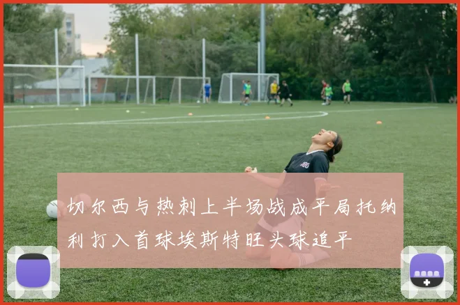 切尔西与热刺上半场战成平局托纳利打入首球埃斯特旺头球追平
