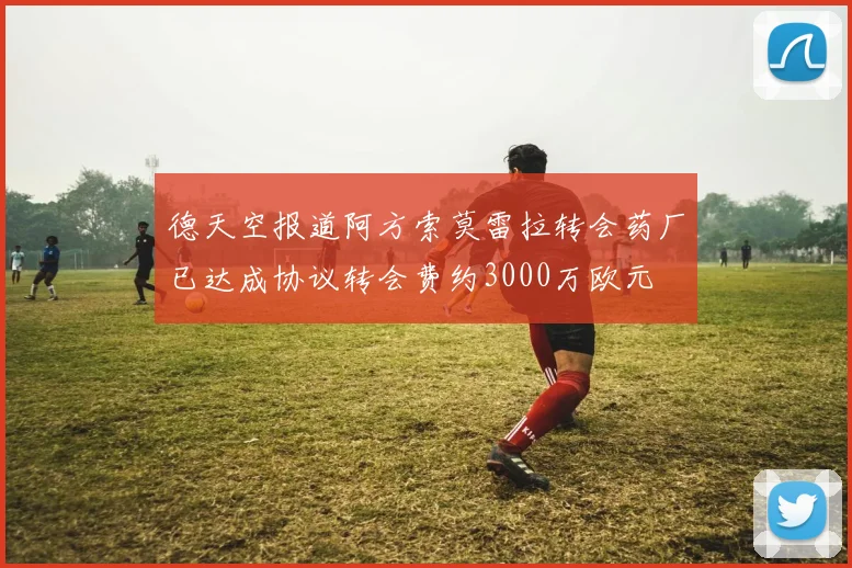 德天空报道阿方索莫雷拉转会药厂已达成协议转会费约3000万欧元