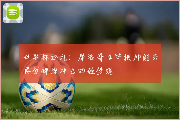 世界杯巡礼：摩洛哥临阵换帅能否再创辉煌冲击四强梦想