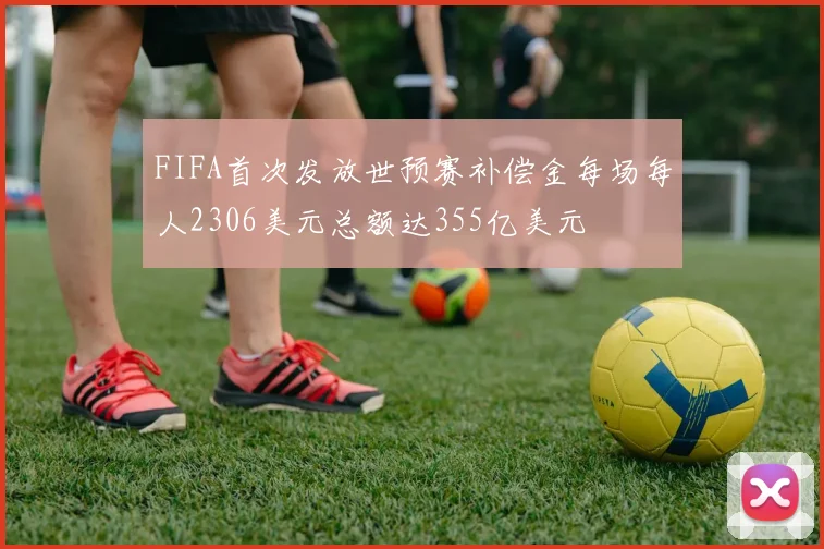 FIFA首次发放世预赛补偿金每场每人2306美元总额达355亿美元