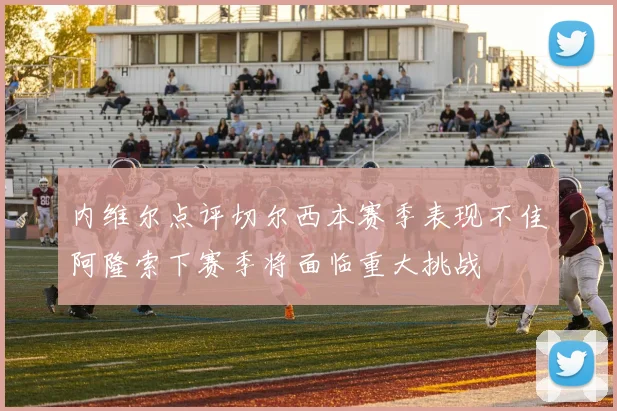 内维尔点评切尔西本赛季表现不佳阿隆索下赛季将面临重大挑战