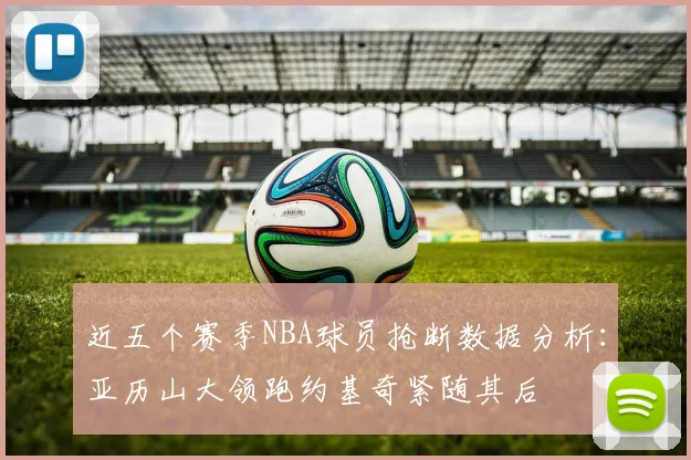 近五个赛季NBA球员抢断数据分析：亚历山大领跑约基奇紧随其后